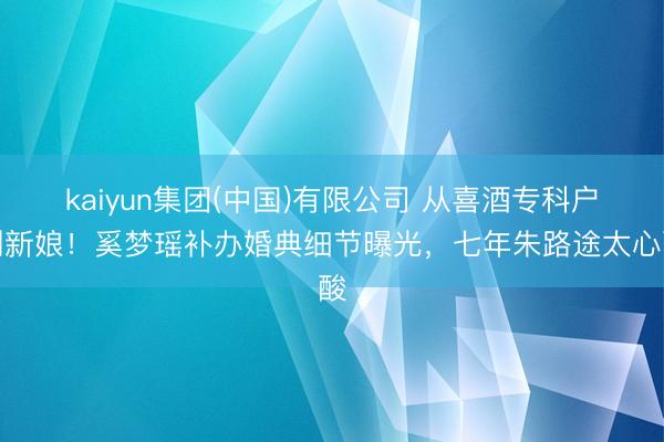 kaiyun集团(中国)有限公司 从喜酒专科户到新娘!奚梦瑶补办婚典细节曝光,七年朱路途太心酸