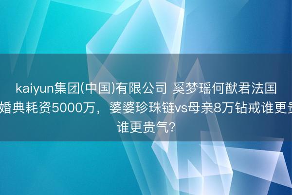kaiyun集团(中国)有限公司 奚梦瑶何猷君法国古堡婚典耗资5000万,婆婆珍珠链vs母亲8万钻戒谁更贵气?