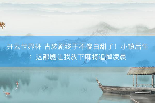 开云世界杯 古装剧终于不傻白甜了！小镇后生：这部剧让我放下麻将追悼凌晨