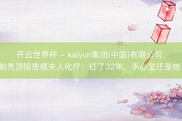 开云世界杯 - kaiyun集团(中国)有限公司 剃秃顶陪患癌夫人化疗:红了32年,手心宝还是她!