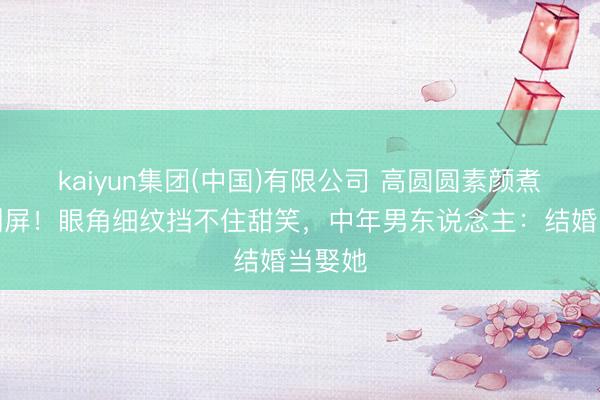 kaiyun集团(中国)有限公司 高圆圆素颜煮面照刷屏!眼角细纹挡不住甜笑,中年男东说念主:结婚当娶她