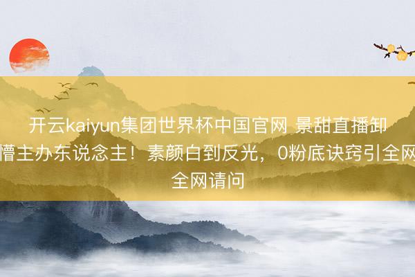 开云kaiyun集团世界杯中国官网 景甜直播卸妆吓懵主办东说念主!素颜白到反光,0粉底诀窍引全网请问