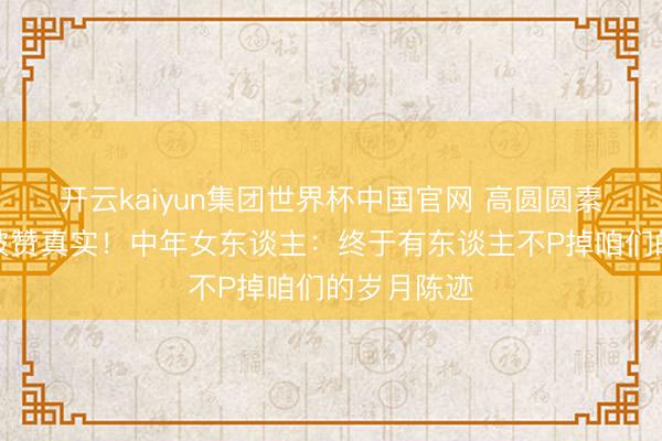 开云kaiyun集团世界杯中国官网 高圆圆素颜眼角纹被赞真实!中年女东谈主:终于有东谈主不P掉咱们的岁月陈迹
