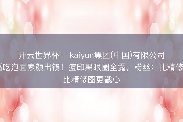 开云世界杯 - kaiyun集团(中国)有限公司 刘涛直播吃泡面素颜出镜!痘印黑眼圈全露,粉丝:比精修图更戳心