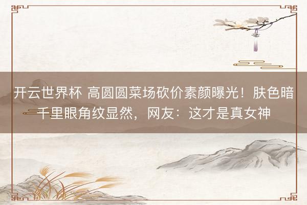 开云世界杯 高圆圆菜场砍价素颜曝光！肤色暗千里眼角纹显然，网友：这才是真女神