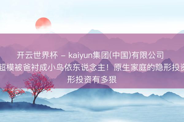 开云世界杯 - kaiyun集团(中国)有限公司 178cm超模被爸衬成小鸟依东说念主!原生家庭的隐形投资有多狠