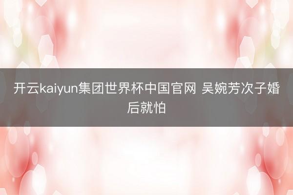 开云kaiyun集团世界杯中国官网 吴婉芳次子婚后就怕