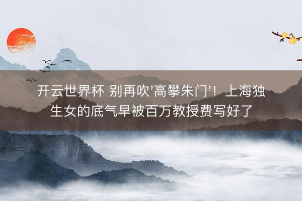 开云世界杯 别再吹'高攀朱门'!上海独生女的底气早被百万教授费写好了