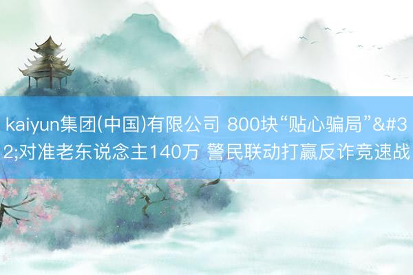 kaiyun集团(中国)有限公司 800块“贴心骗局” 对准老东说念主140万 警民联动打赢反诈竞速战