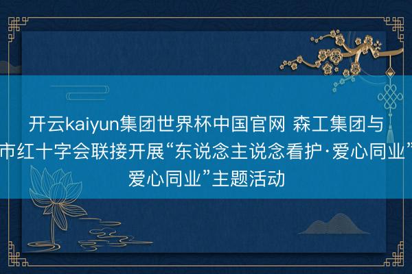 开云kaiyun集团世界杯中国官网 森工集团与呼伦贝尔市红十字会联接开展“东说念主说念看护·爱心同业”主题活动