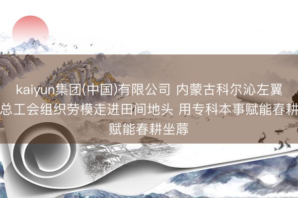kaiyun集团(中国)有限公司 内蒙古科尔沁左翼中旗总工会组织劳模走进田间地头 用专科本事赋能春耕坐蓐