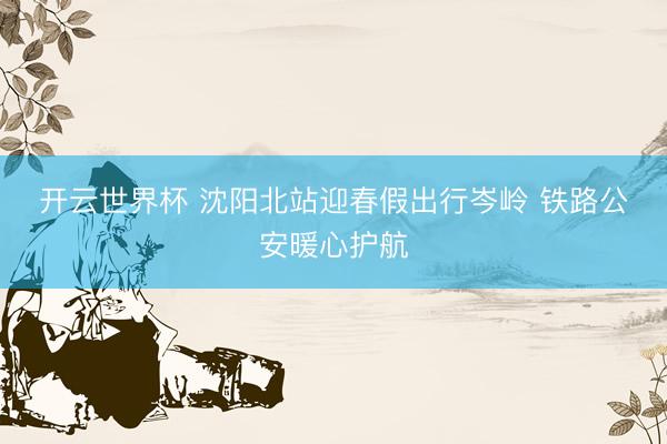 开云世界杯 沈阳北站迎春假出行岑岭 铁路公安暖心护航