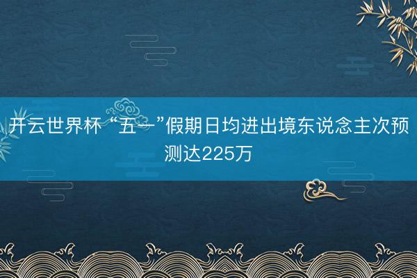 开云世界杯 “五一”假期日均进出境东说念主次预测达225万