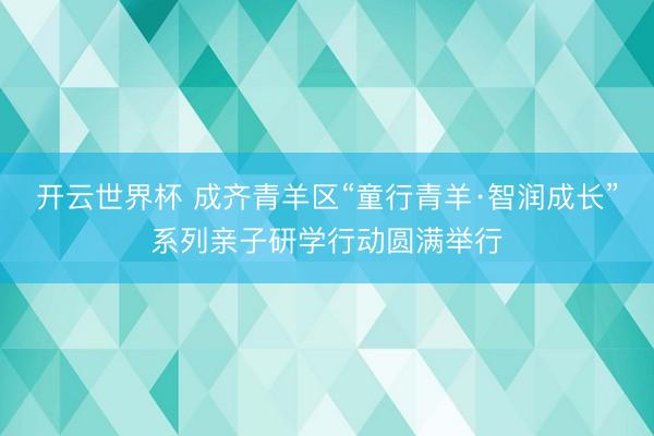 开云世界杯 成齐青羊区“童行青羊·智润成长”系列亲子研学行动圆满举行
