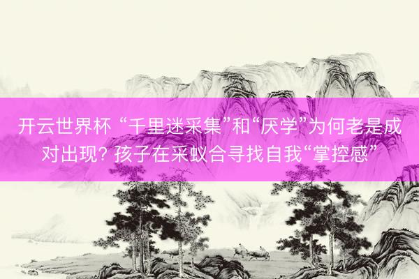开云世界杯 “千里迷采集”和“厌学”为何老是成对出现? 孩子在采蚁合寻找自我“掌控感”