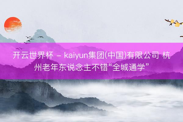开云世界杯 - kaiyun集团(中国)有限公司 杭州老年东说念主不错“全城通学”