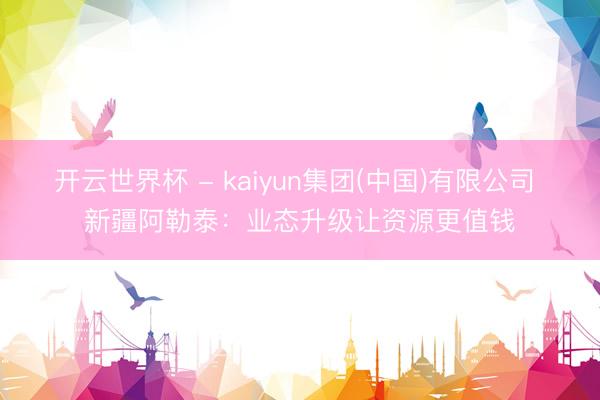 开云世界杯 - kaiyun集团(中国)有限公司 新疆阿勒泰:业态升级让资源更值钱