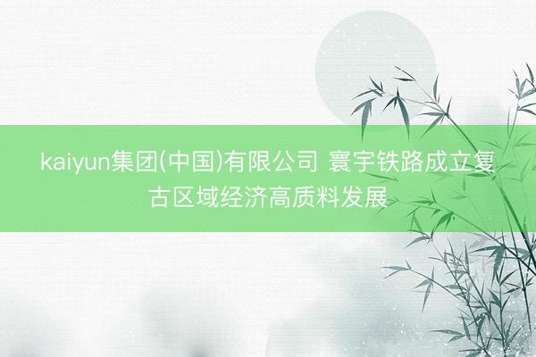 kaiyun集团(中国)有限公司 寰宇铁路成立复古区域经济高质料发展