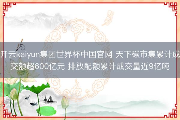 开云kaiyun集团世界杯中国官网 天下碳市集累计成交额超600亿元 排放配额累计成交量近9亿吨
