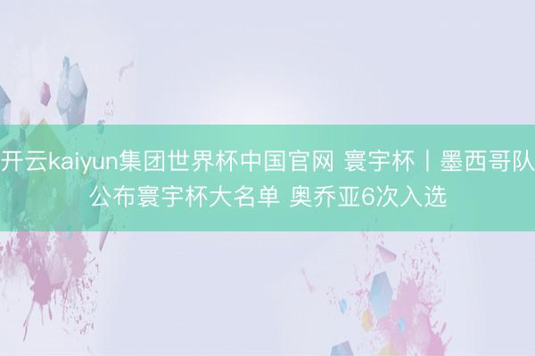 开云kaiyun集团世界杯中国官网 寰宇杯丨墨西哥队公布寰宇杯大名单 奥乔亚6次入选