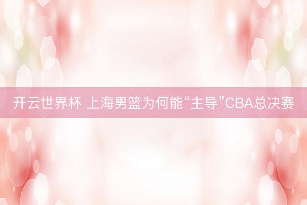 开云世界杯 上海男篮为何能“主导”CBA总决赛