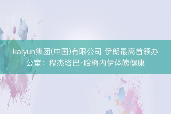 kaiyun集团(中国)有限公司 伊朗最高首领办公室：穆杰塔巴·哈梅内伊体魄健康