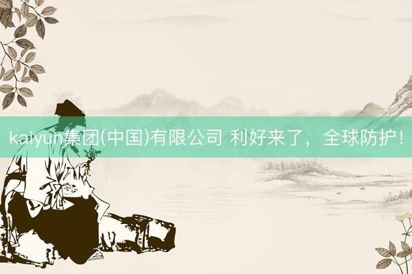 kaiyun集团(中国)有限公司 利好来了,全球防护!