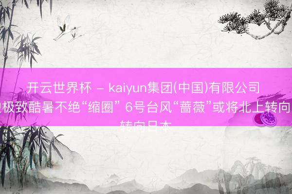 开云世界杯 - kaiyun集团(中国)有限公司 南边极致酷暑不绝“缩圈” 6号台风“蔷薇”或将北上转向日本