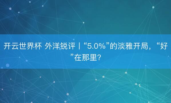 开云世界杯 外洋锐评丨“5.0%”的淡雅开局,“好”在那里?