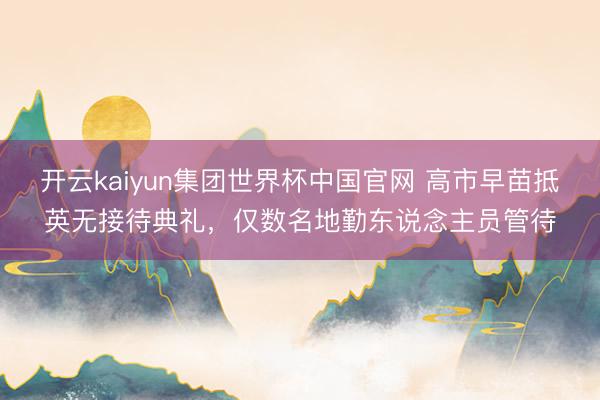 开云kaiyun集团世界杯中国官网 高市早苗抵英无接待典礼，仅数名地勤东说念主员管待