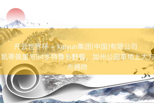 开云世界杯 - kaiyun集团(中国)有限公司 41岁凯蒂佩里与54岁特鲁多野餐,加州公园草地上大方拥吻