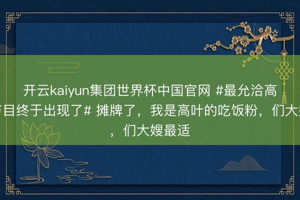 开云kaiyun集团世界杯中国官网 #最允洽高叶的节目终于出现了# 摊牌了，我是高叶的吃饭粉，们大嫂最适
