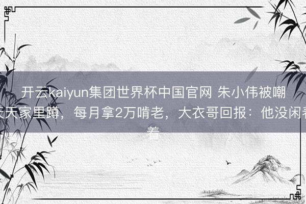 开云kaiyun集团世界杯中国官网 朱小伟被嘲天天家里蹲,每月拿2万啃老,大衣哥回报:他没闲着