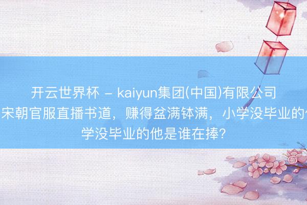 开云世界杯 - kaiyun集团(中国)有限公司 “小马云”穿宋朝官服直播书道，赚得盆满钵满，小学没毕业的他是谁在捧？