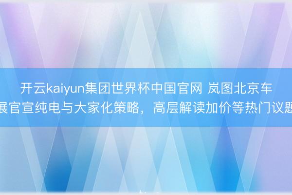 开云kaiyun集团世界杯中国官网 岚图北京车展官宣纯电与大家化策略，高层解读加价等热门议题
