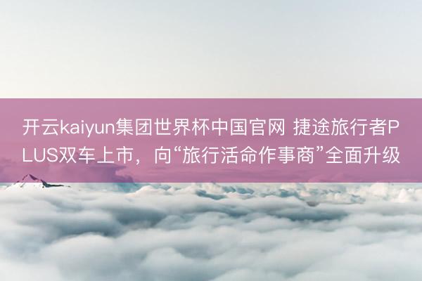 开云kaiyun集团世界杯中国官网 捷途旅行者PLUS双车上市,向“旅行活命作事商”全面升级