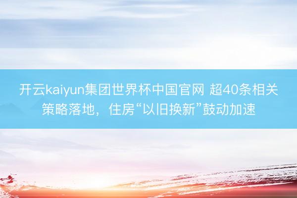 开云kaiyun集团世界杯中国官网 超40条相关策略落地,住房“以旧换新”鼓动加速