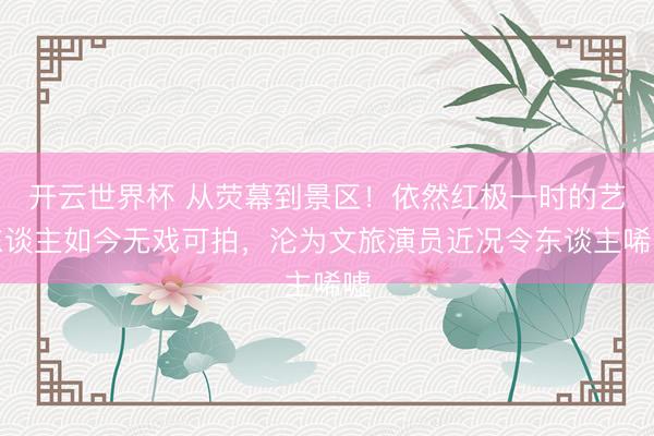 开云世界杯 从荧幕到景区！依然红极一时的艺东谈主如今无戏可拍，沦为文旅演员近况令东谈主唏嘘