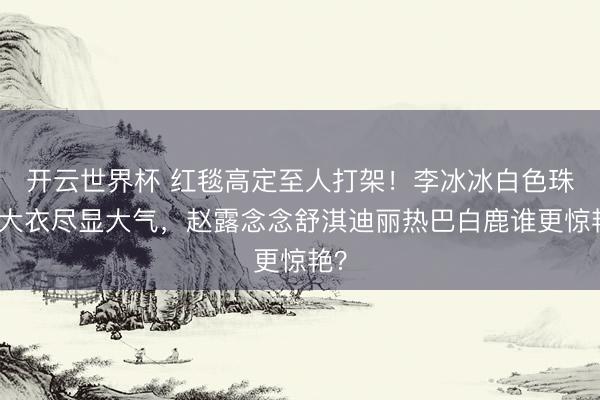 开云世界杯 红毯高定至人打架!李冰冰白色珠绣大衣尽显大气,赵露念念舒淇迪丽热巴白鹿谁更惊艳?