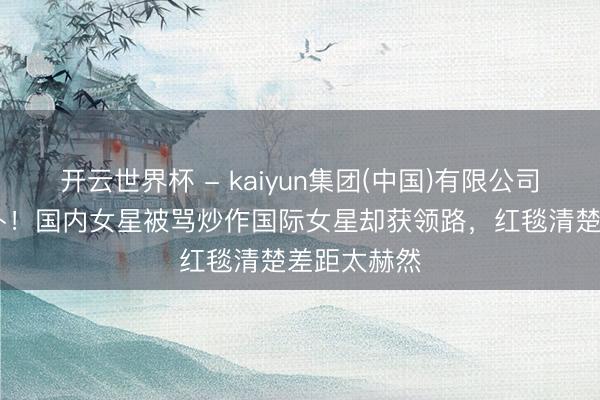 开云世界杯 - kaiyun集团(中国)有限公司 一样是颠仆!国内女星被骂炒作国际女星却获领路,红毯清楚差距太赫然