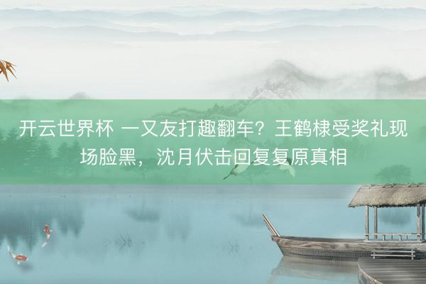 开云世界杯 一又友打趣翻车?王鹤棣受奖礼现场脸黑,沈月伏击回复复原真相