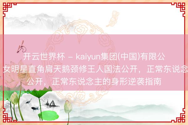 开云世界杯 - kaiyun集团(中国)有限公司 告别虎背熊腰!女明星直角肩天鹅颈修王人国法公开,正常东说念主的身形逆袭指南