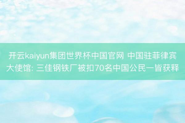 开云kaiyun集团世界杯中国官网 中国驻菲律宾大使馆: 三佳钢铁厂被扣70名中国公民一皆获释