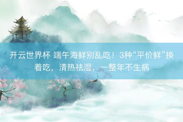 开云世界杯 端午海鲜别乱吃!3种“平价鲜”换着吃,清热祛湿,一整年不生病