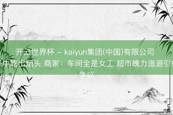 开云世界杯 - kaiyun集团(中国)有限公司 粽子中吃出烟头 商家:车间全是女工 超市魄力迤逦引争议