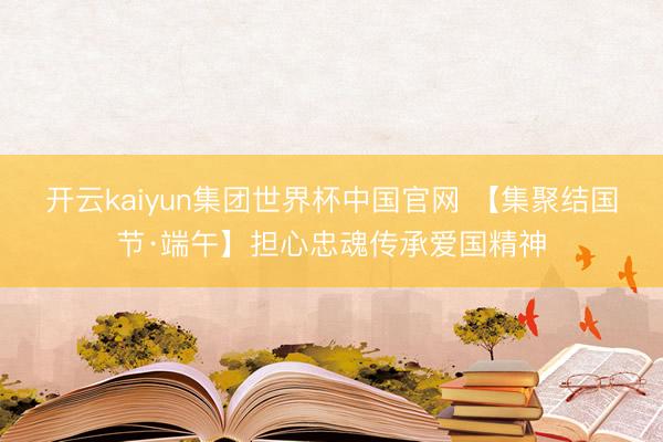 开云kaiyun集团世界杯中国官网 【集聚结国节·端午】担心忠魂传承爱国精神