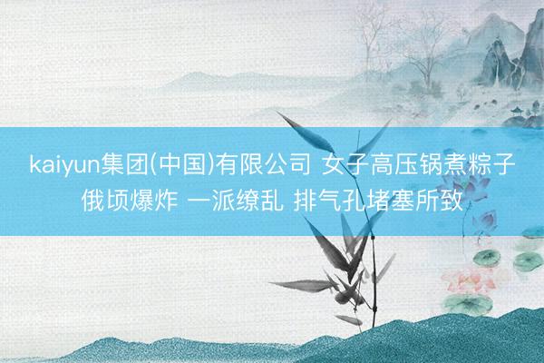 kaiyun集团(中国)有限公司 女子高压锅煮粽子俄顷爆炸 一派缭乱 排气孔堵塞所致