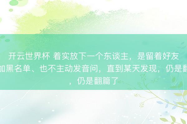 开云世界杯 着实放下一个东谈主,是留着好友、没加黑名单、也不主动发音问,直到某天发现,仍是翻篇了
