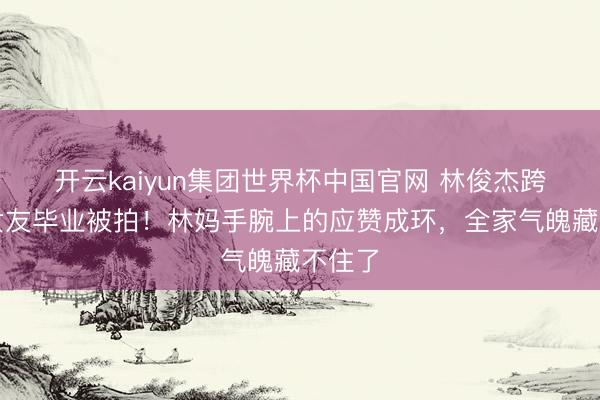 开云kaiyun集团世界杯中国官网 林俊杰跨洋陪女友毕业被拍!林妈手腕上的应赞成环,全家气魄藏不住了
