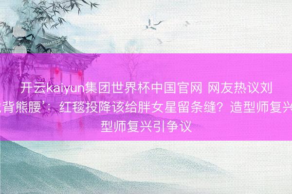 开云kaiyun集团世界杯中国官网 网友热议刘亦菲‘虎背熊腰’:红毯投降该给胖女星留条缝?造型师复兴引争议